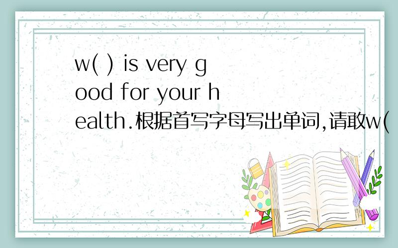 w( ) is very good for your health.根据首写字母写出单词,请敢w( ) is very good for your health.根据首写字母写出单词,请敢快,
