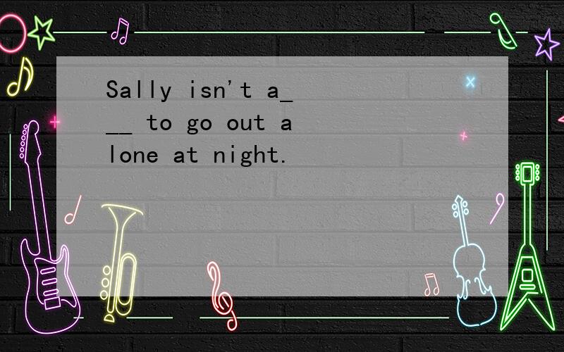 Sally isn't a___ to go out alone at night.