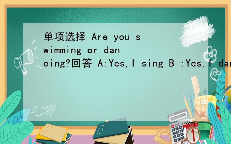 单项选择 Are you swimming or dancing?回答 A:Yes,I sing B :Yes,I dancing C:No,I singing