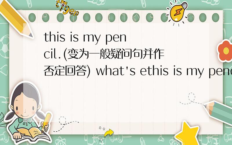 this is my pencil.(变为一般疑问句并作否定回答) what's ethis is my pencil.(变为一般疑问句并作否定回答)what's english for this?(同义句转换)