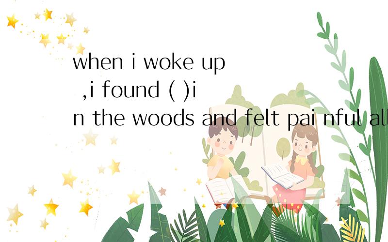 when i woke up ,i found ( )in the woods and felt pai nful all over A ME B myself C it D him(解析is everyone here ,monitor?A yes ( )of us is late for school today miss wang A none B every one C no one D each