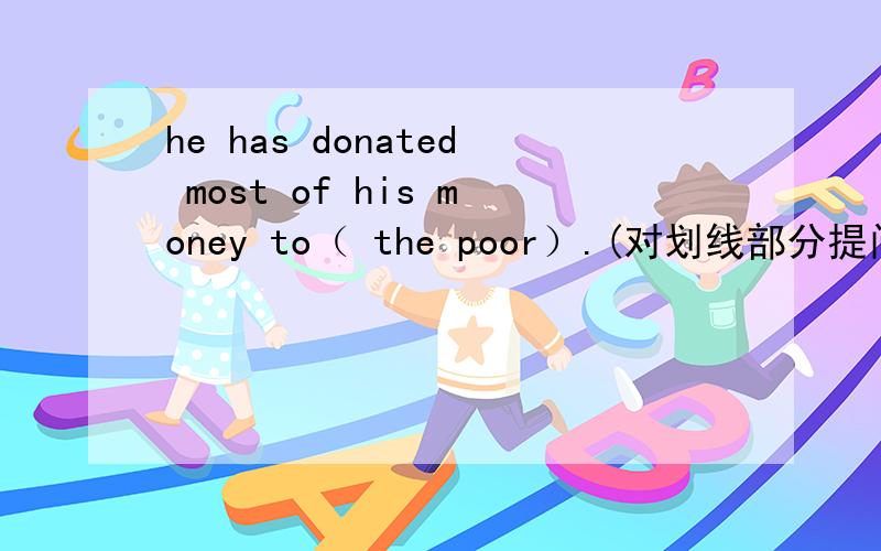 he has donated most of his money to（ the poor）.(对划线部分提问） To（ ）（ ）he donated mostof his money?