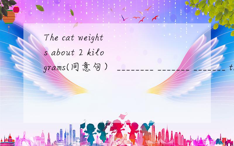 The cat weights about 2 kilograms(同意句） ________ _______ _______ the cat_______2 kilogramesI care what we do and where we go.=I______ _____what we do _____where we go