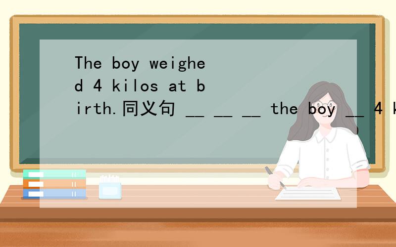 The boy weighed 4 kilos at birth.同义句 __ __ __ the boy __ 4 kilos at birth.