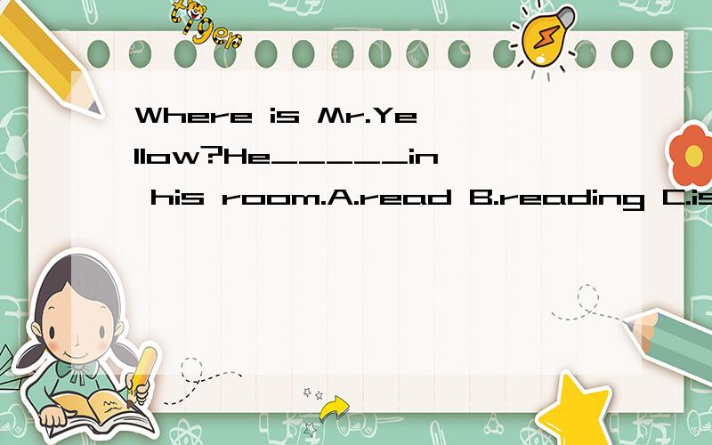Where is Mr.Yellow?He_____in his room.A.read B.reading C.is reading详细理由