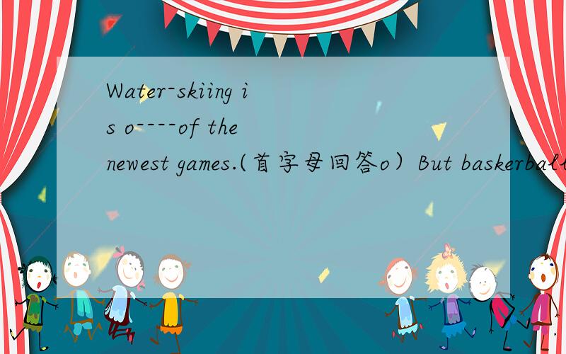 Water-skiing is o----of the newest games.(首字母回答o）But baskerball and vlleyball are n---首字母n