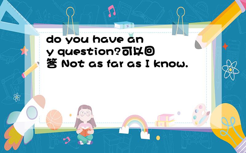 do you have any question?可以回答 Not as far as I know.