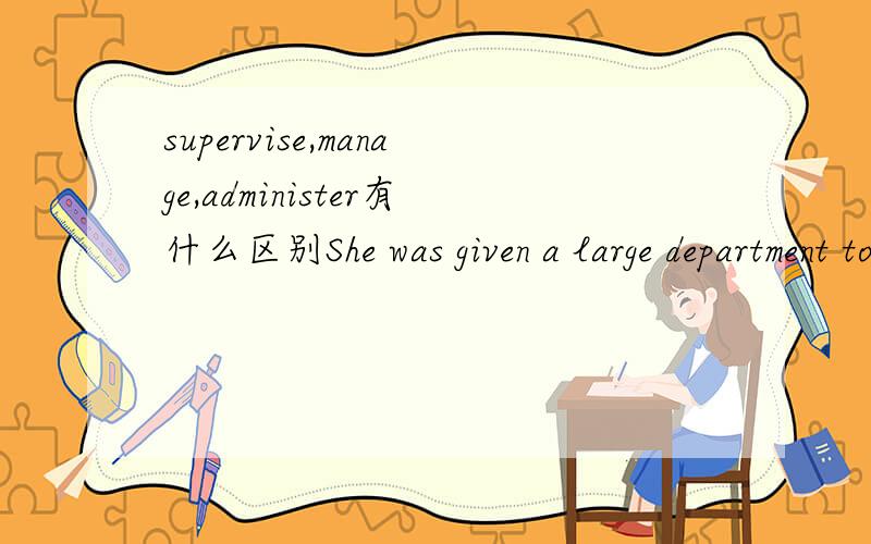 supervise,manage,administer有什么区别She was given a large department to administer.在这个句子中用另外两个词替换administer可不可以?department 一定搭配administer吗?