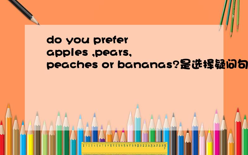 do you prefer apples ,pears,peaches or bananas?是选择疑问句嘛?我怎么感觉不像?do you prefer apples,or pears,or peaches,or bananas?这个是选择疑问句嘛？两个有？什么区别？请认真对待！
