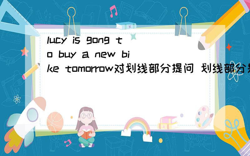 lucy is gong to buy a new bike tomorrow对划线部分提问 划线部分是buy a new bike tomorrow