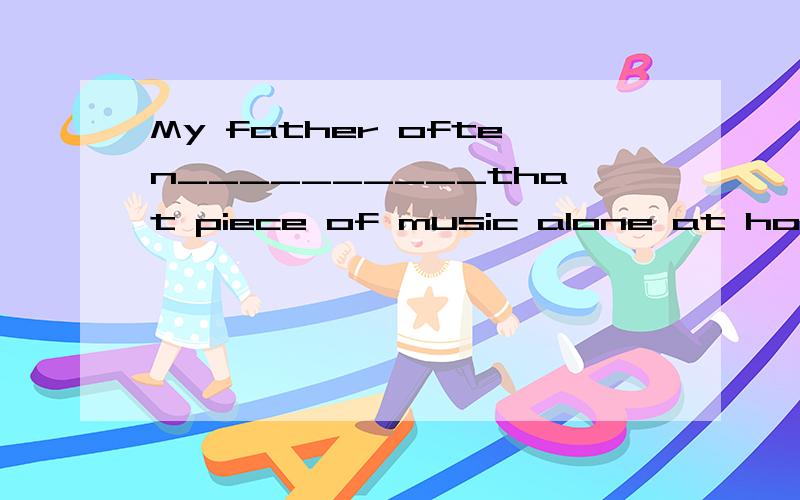 My father often__________that piece of music alone at home.（joy）