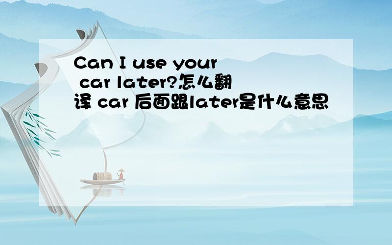 Can I use your car later?怎么翻译 car 后面跟later是什么意思