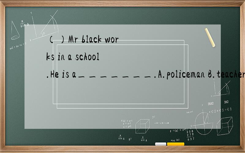 （）Mr black works in a school.He is a_______.A.policeman B.teacher C.dentist