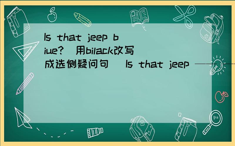 Is that jeep biue?(用bilack改写成选侧疑问句） Is that jeep —— —— ——