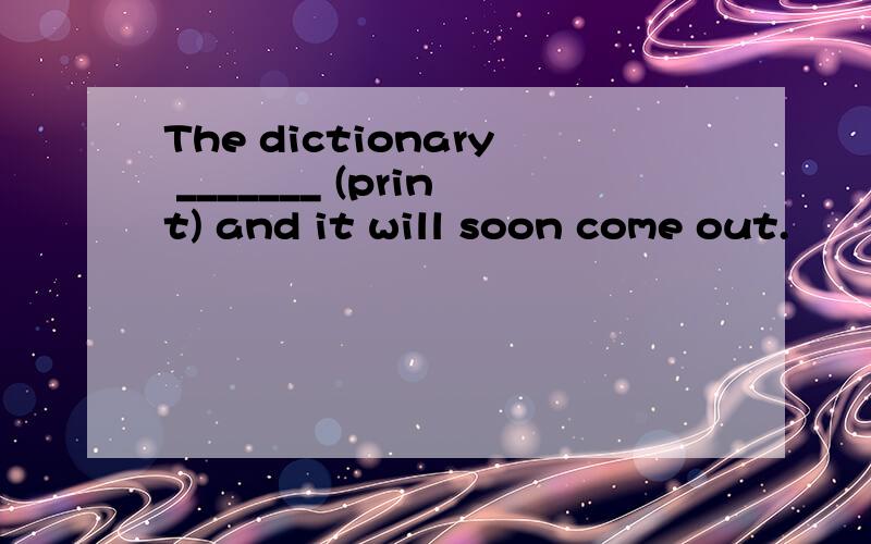 The dictionary _______ (print) and it will soon come out.