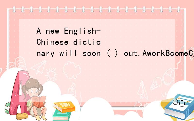 A new English-Chinese dictionary will soon ( ) out.AworkBcomeCgive