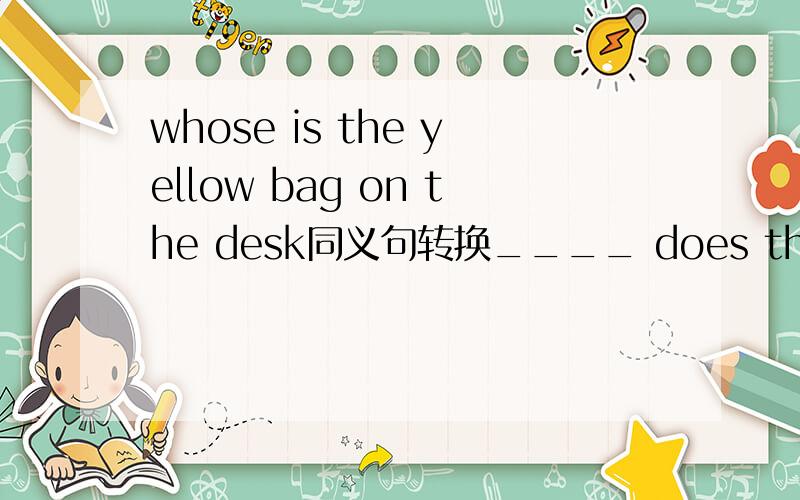 whose is the yellow bag on the desk同义句转换____ does the yellow bag on the desk ___ ____?