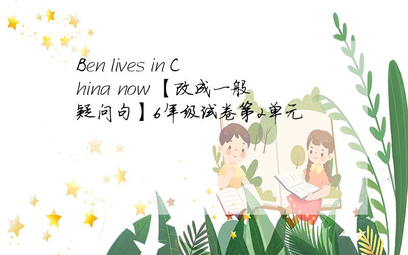 Ben lives in China now 【改成一般疑问句】6年级试卷第2单元