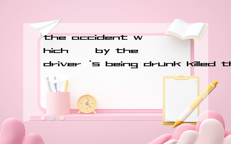 the accident which ——by the driver ‘s being drunk killed three people.A was caused B caused C to be caused D having been caused