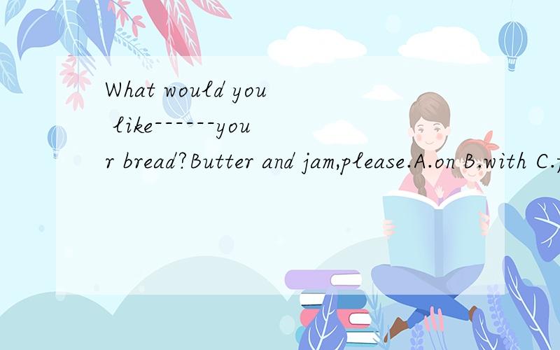 What would you like------your bread?Butter and jam,please.A.on B.with C.for D.to是不是with?