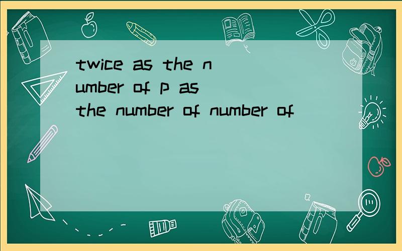 twice as the number of p as the number of number of