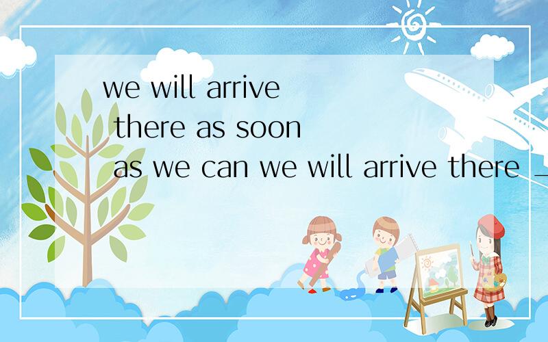 we will arrive there as soon as we can we will arrive there ____ _____ _____ ____maybe your answer is rightyuor answer______ _______ rightwe will arrive there as soon as we can we will arrive there ____ _____ _____ ____ 四个空