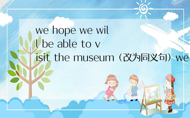 we hope we will be able to visit the museum（改为同义句）we _ _ _ the museum