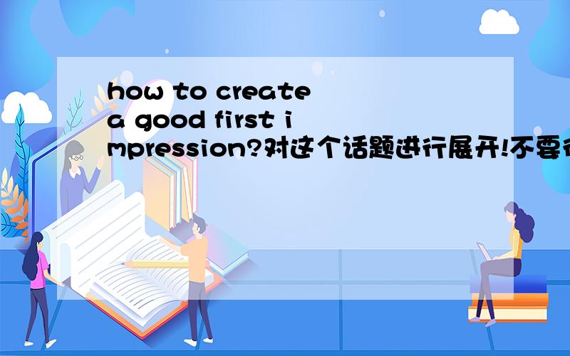 how to create a good first impression?对这个话题进行展开!不要很多,100个单词足够!要英文版的!