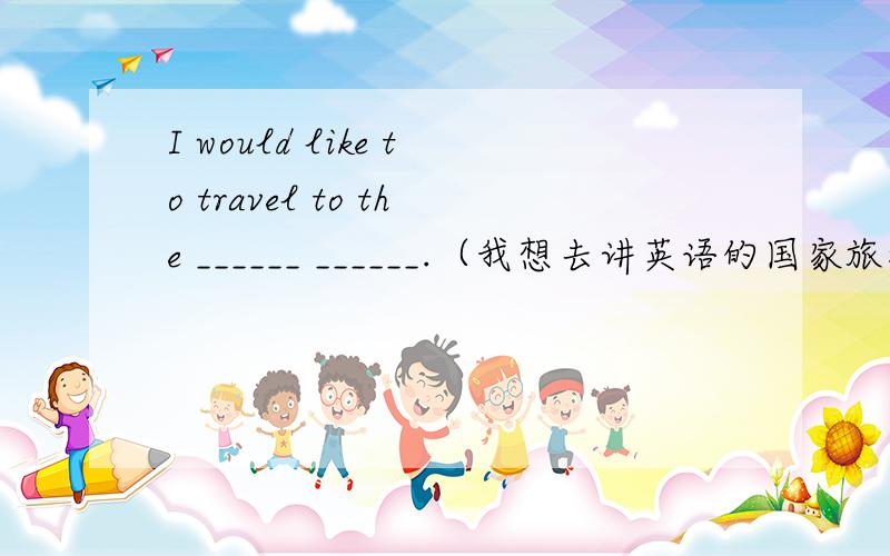 I would like to travel to the ______ ______.（我想去讲英语的国家旅游.）