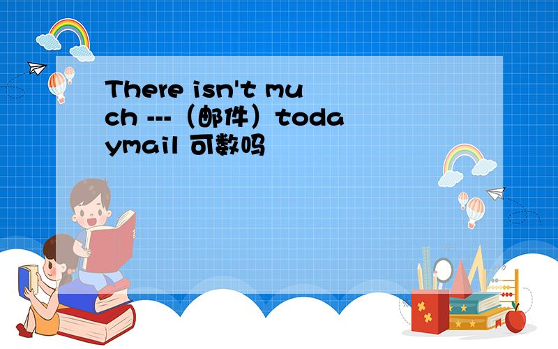There isn't much ---（邮件）todaymail 可数吗