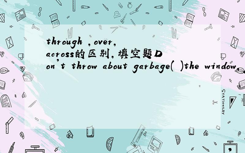 through ,over,across的区别,填空题Don't throw about garbage( )the window,please.The Great Wall runs over 9,000kilometres( )the northen China.There used to be a stone bridge( )the river.用这三个词填空