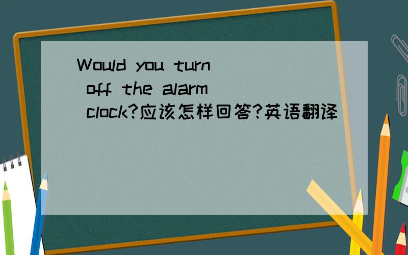 Would you turn off the alarm clock?应该怎样回答?英语翻译