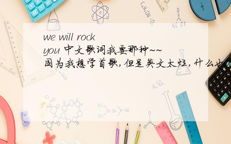 we will rock  you 中文歌词我要那种~~因为我想学首歌,但是英文太烂,什么也不懂,就想以中文的方式唱,比如说:“we will rock  you”翻译出来就是“喂哦喂哦软（啊）狗”  就这样吧~~有没有这种啊~~