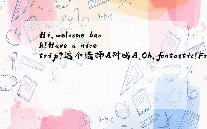 Hi,welcome back!Have a nice trip?这个选择A对吗A、Oh,fantastic!Fresh air,and sunshine every dayB、Come on,I've got lots of funC、By the way,I don't like SaturdaysD、Well,I'll look forward to your phone call
