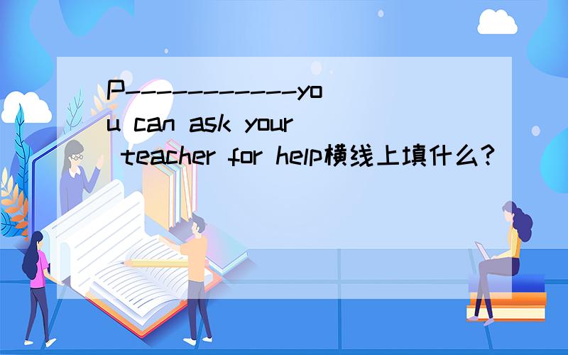 P-----------you can ask your teacher for help横线上填什么?