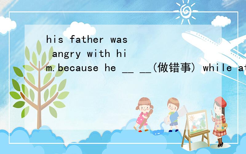 his father was angry with him.because he __ __(做错事) while at schoolI thought I ___ ___ ___ (考试不及格）but I passed in the end.she is very friendly and __ __ __（相处得好） with her classmates