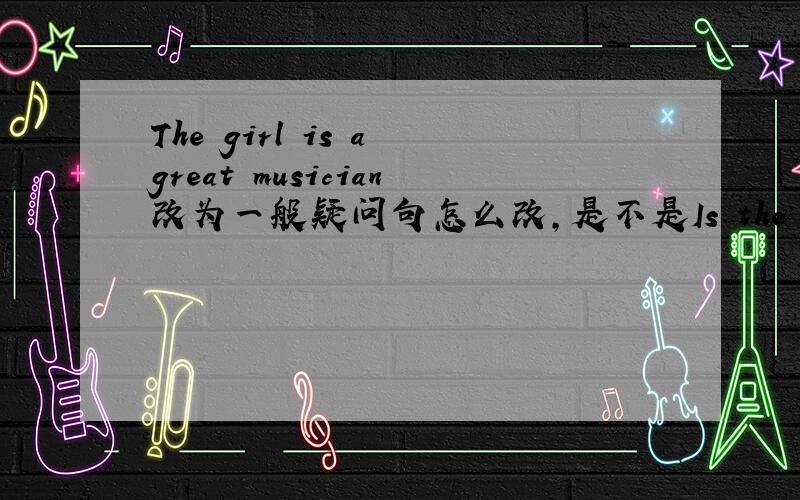 The girl is a great musician改为一般疑问句怎么改,是不是Is the girl a great musician?多谢大家，都回答得很好，我就选最先回答的吧，剩下的几为同志对不起了，我表示深深的谢意和歉意