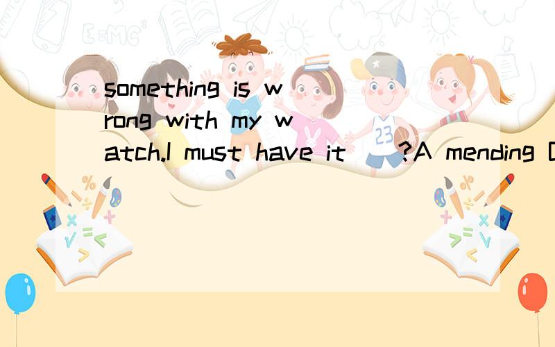 something is wrong with my watch.I must have it__?A mending B to mend C mend D mended麻烦讲一下原因,