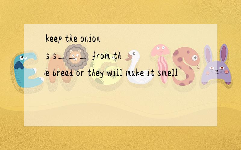 keep the onions s___ from the bread or they will make it smell