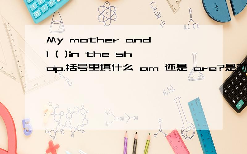 My mother and I ( )in the shop.括号里填什么 am 还是 are?是就近原则还是复数?