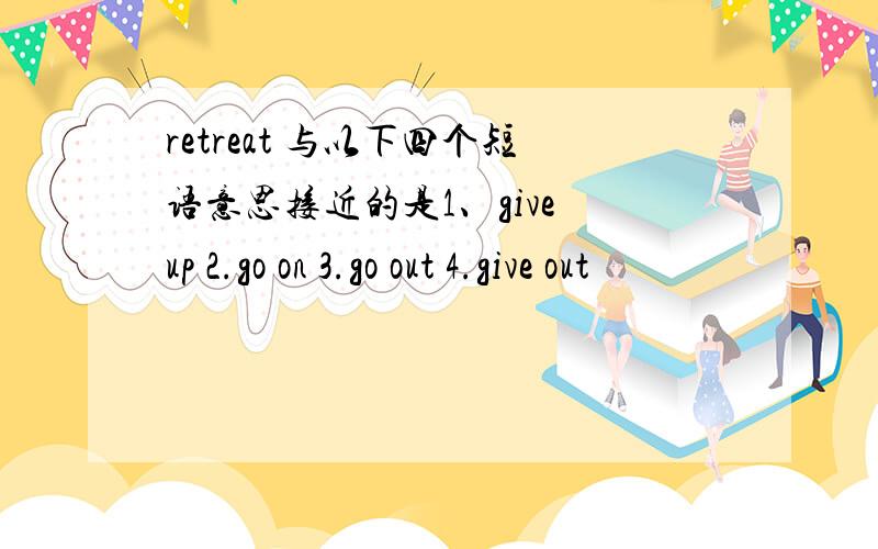 retreat 与以下四个短语意思接近的是1、give up 2.go on 3.go out 4.give out