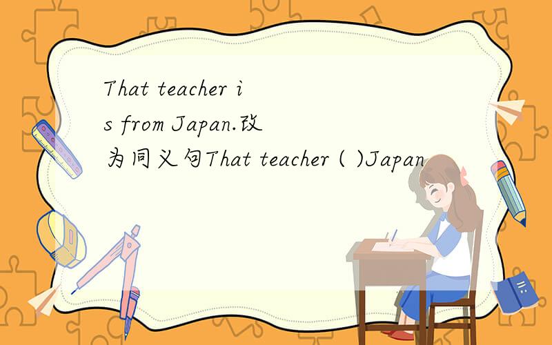 That teacher is from Japan.改为同义句That teacher ( )Japan