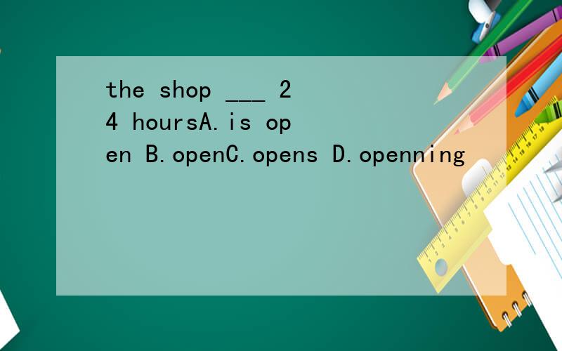 the shop ___ 24 hoursA.is open B.openC.opens D.openning