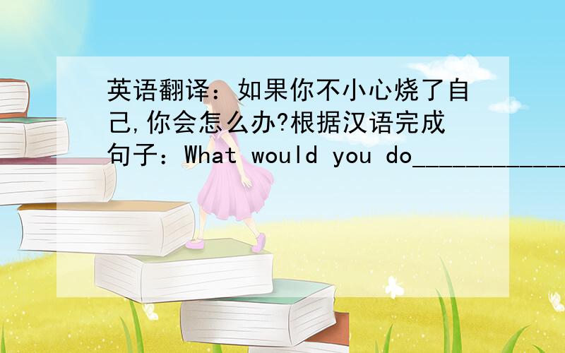 英语翻译：如果你不小心烧了自己,你会怎么办?根据汉语完成句子：What would you do____________________?