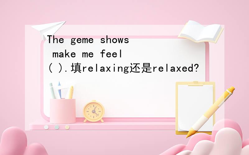 The geme shows make me feel ( ).填relaxing还是relaxed?