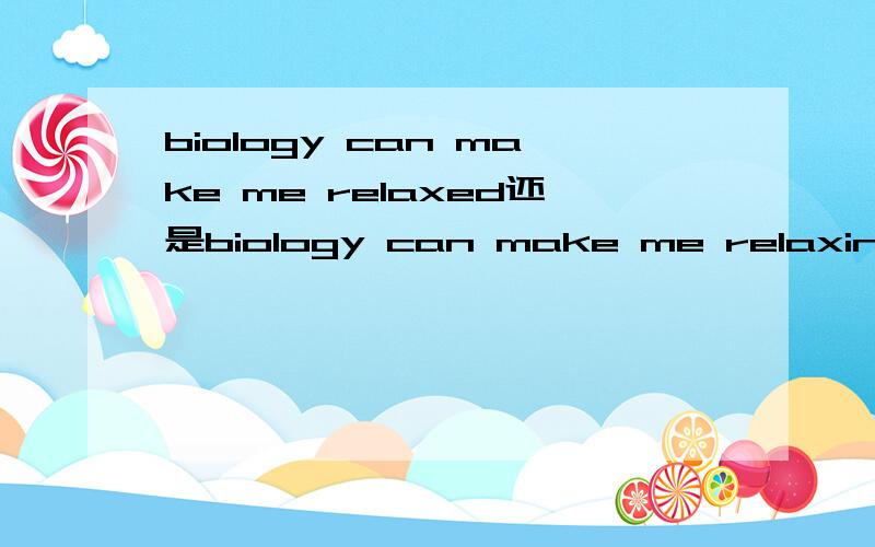 biology can make me relaxed还是biology can make me relaxing,急我有点疑惑，例如something can make somebody ‘’‘’‘’，不知道是修饰物体还是人的，怎么办呢