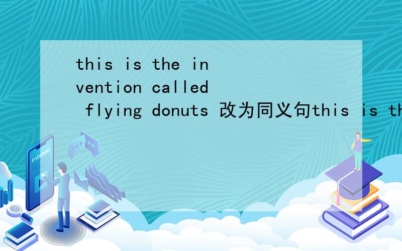 this is the invention called flying donuts 改为同义句this is the invention 三空 flying donuts