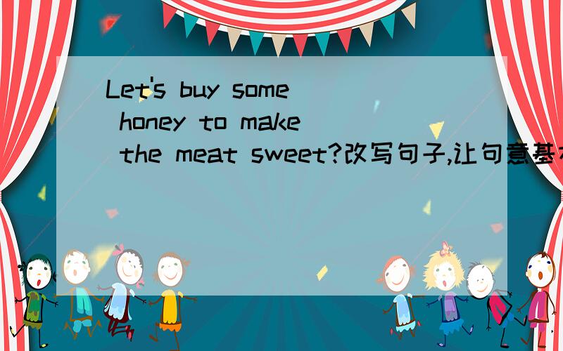 Let's buy some honey to make the meat sweet?改写句子,让句意基本不变 buy some honey to meat sweet?buy some  honey  to meat sweet?                           buy some  honey  to meat sweet?                     buying some  honey  to meat swee
