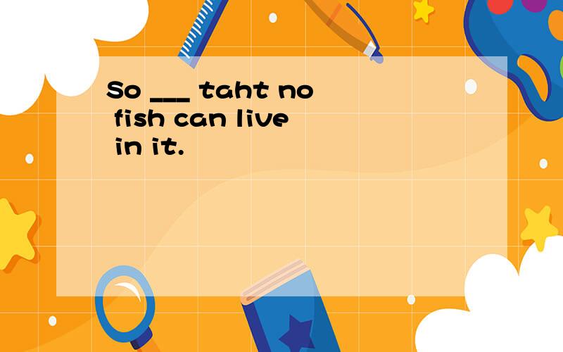So ___ taht no fish can live in it.
