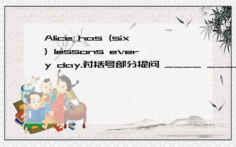 Alice has (six) lessons every day.对括号部分提问 ____ ______ lessons ______ Alice_____ every day?